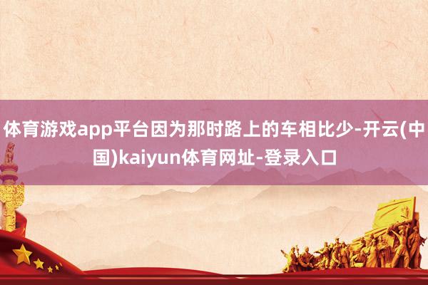 体育游戏app平台因为那时路上的车相比少-开云(中国)kaiyun体育网址-登录入口