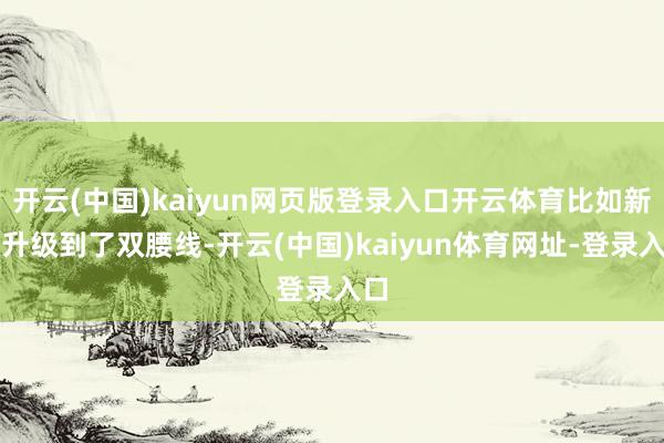 开云(中国)kaiyun网页版登录入口开云体育比如新车升级到了双腰线-开云(中国)kaiyun体育网址-登录入口