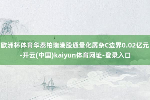 欧洲杯体育华泰柏瑞港股通量化羼杂C边界0.02亿元-开云(中国)kaiyun体育网址-登录入口