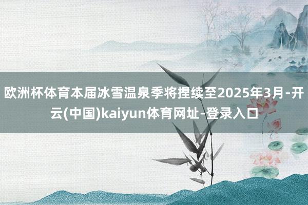 欧洲杯体育本届冰雪温泉季将捏续至2025年3月-开云(中国)kaiyun体育网址-登录入口
