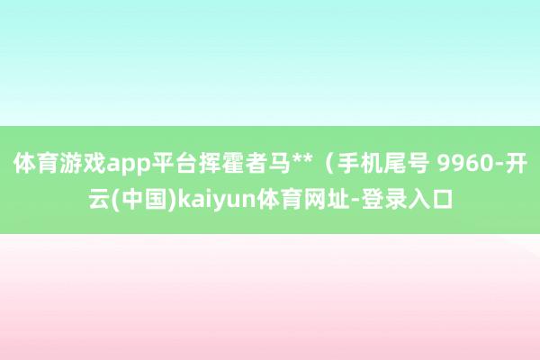 体育游戏app平台挥霍者马**（手机尾号 9960-开云(中国)kaiyun体育网址-登录入口