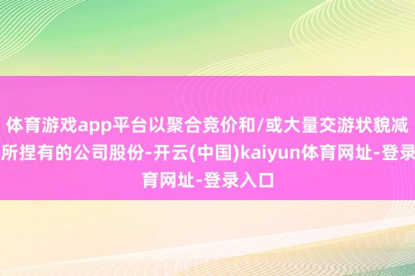 体育游戏app平台以聚合竞价和/或大量交游状貌减捏其所捏有的公司股份-开云(中国)kaiyun体育网址-登录入口