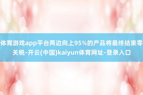 体育游戏app平台两边向上95%的产品将最终结束零关税-开云(中国)kaiyun体育网址-登录入口