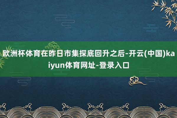 欧洲杯体育在昨日市集探底回升之后-开云(中国)kaiyun体育网址-登录入口