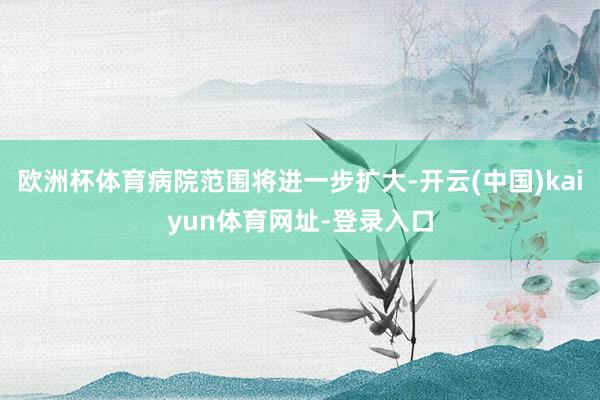 欧洲杯体育病院范围将进一步扩大-开云(中国)kaiyun体育网址-登录入口