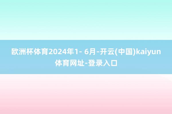 欧洲杯体育2024年1- 6月-开云(中国)kaiyun体育网址-登录入口
