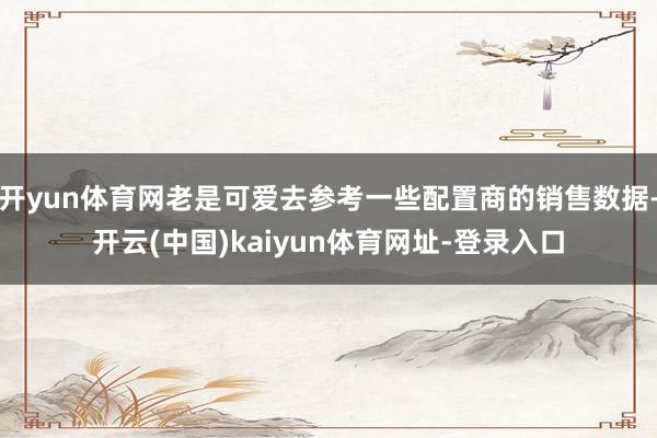 开yun体育网老是可爱去参考一些配置商的销售数据-开云(中国)kaiyun体育网址-登录入口