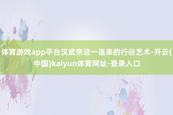 体育游戏app平台汉武帝这一连串的行径艺术-开云(中国)kaiyun体育网址-登录入口