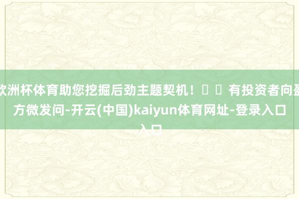欧洲杯体育助您挖掘后劲主题契机！		有投资者向盈方微发问-开云(中国)kaiyun体育网址-登录入口
