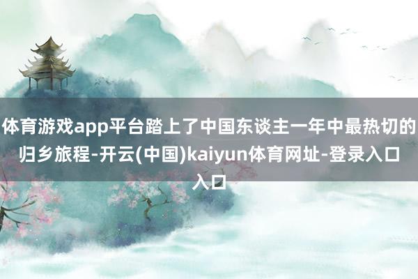 体育游戏app平台踏上了中国东谈主一年中最热切的归乡旅程-开云(中国)kaiyun体育网址-登录入口