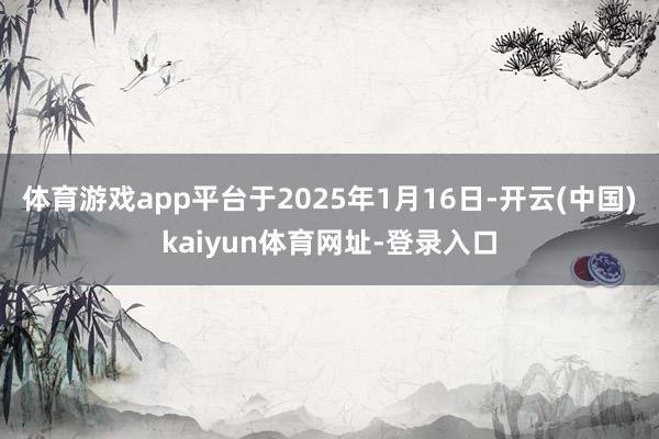 体育游戏app平台于2025年1月16日-开云(中国)kaiyun体育网址-登录入口