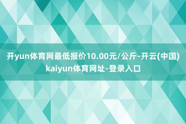 开yun体育网最低报价10.00元/公斤-开云(中国)kaiyun体育网址-登录入口