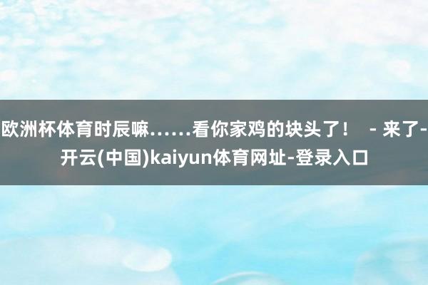 欧洲杯体育时辰嘛……看你家鸡的块头了! - 来了-开云(中国)kaiyun体育网址-登录入口