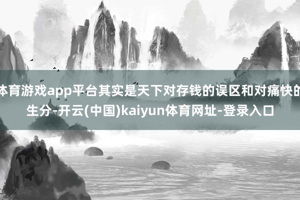 体育游戏app平台其实是天下对存钱的误区和对痛快的生分-开云(中国)kaiyun体育网址-登录入口