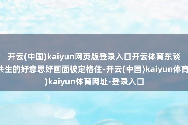 开云(中国)kaiyun网页版登录入口开云体育东谈主与当然和解共生的好意思好画面被定格住-开云(中国)kaiyun体育网址-登录入口