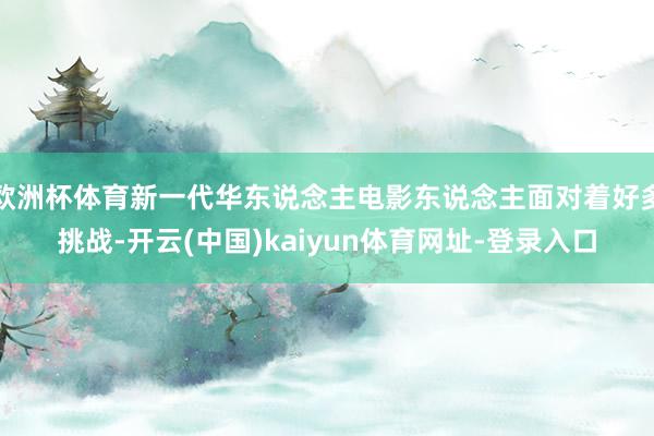 欧洲杯体育新一代华东说念主电影东说念主面对着好多挑战-开云(中国)kaiyun体育网址-登录入口