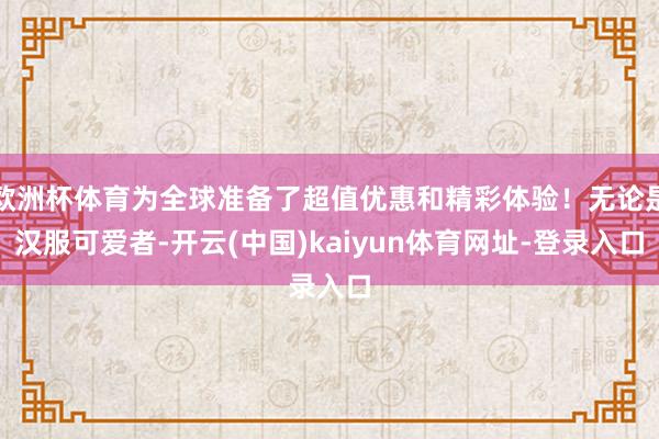 欧洲杯体育为全球准备了超值优惠和精彩体验！无论是汉服可爱者-开云(中国)kaiyun体育网址-登录入口