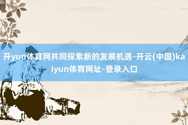 开yun体育网共同探索新的发展机遇-开云(中国)kaiyun体育网址-登录入口