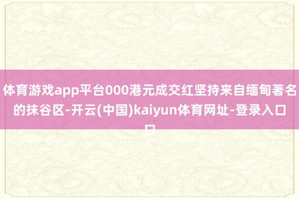 体育游戏app平台000港元成交红坚持来自缅甸著名的抹谷区-开云(中国)kaiyun体育网址-登录入口
