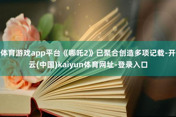 体育游戏app平台《哪吒2》已聚合创造多项记载-开云(中国)kaiyun体育网址-登录入口