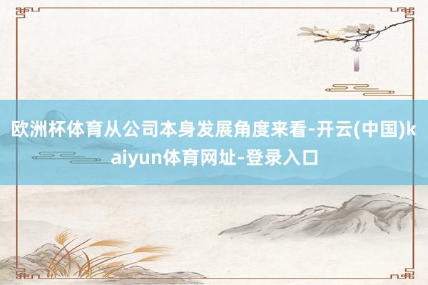 欧洲杯体育　　从公司本身发展角度来看-开云(中国)kaiyun体育网址-登录入口
