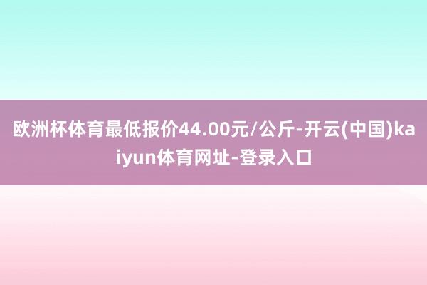 欧洲杯体育最低报价44.00元/公斤-开云(中国)kaiyun体育网址-登录入口