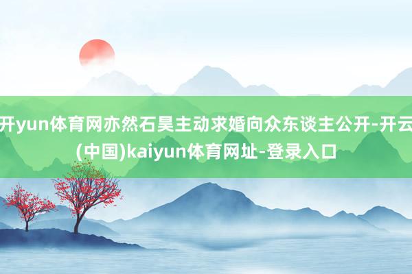 开yun体育网亦然石昊主动求婚向众东谈主公开-开云(中国)kaiyun体育网址-登录入口