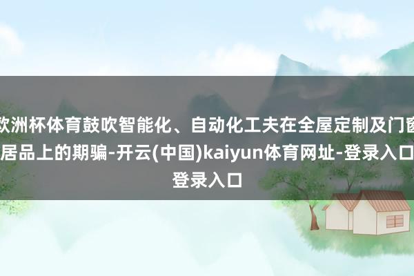 欧洲杯体育鼓吹智能化、自动化工夫在全屋定制及门窗居品上的期骗-开云(中国)kaiyun体育网址-登录入口