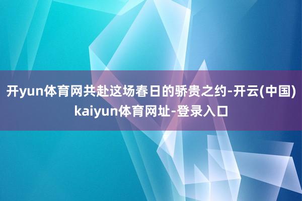 开yun体育网共赴这场春日的骄贵之约-开云(中国)kaiyun体育网址-登录入口