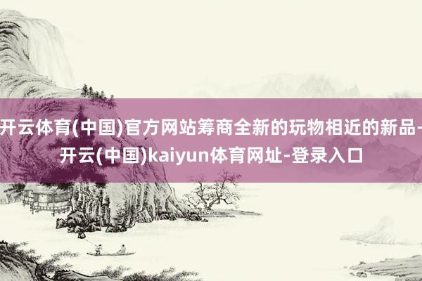 开云体育(中国)官方网站筹商全新的玩物相近的新品-开云(中国)kaiyun体育网址-登录入口