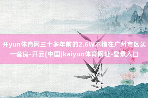 开yun体育网三十多年前的2.6W不错在广州市区买一套房-开云(中国)kaiyun体育网址-登录入口