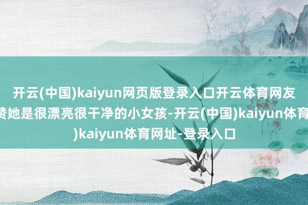开云(中国)kaiyun网页版登录入口开云体育网友不啻一次的夸赞她是很漂亮很干净的小女孩-开云(中国)kaiyun体育网址-登录入口