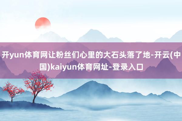 开yun体育网让粉丝们心里的大石头落了地-开云(中国)kaiyun体育网址-登录入口