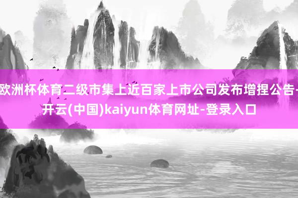 欧洲杯体育二级市集上近百家上市公司发布增捏公告-开云(中国)kaiyun体育网址-登录入口