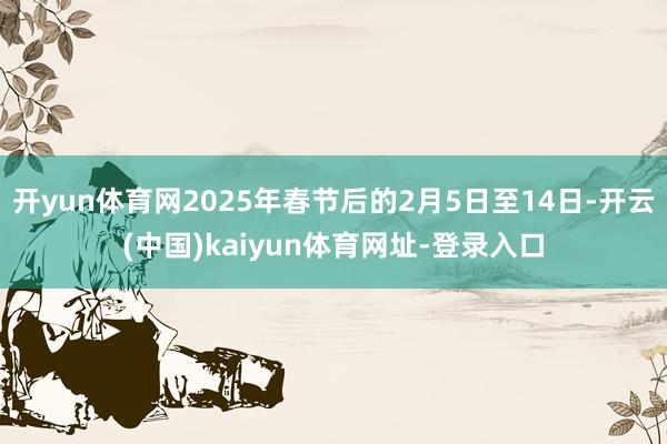 开yun体育网2025年春节后的2月5日至14日-开云(中国)kaiyun体育网址-登录入口