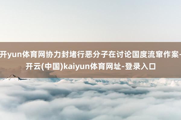 开yun体育网协力封堵行恶分子在讨论国度流窜作案-开云(中国)kaiyun体育网址-登录入口