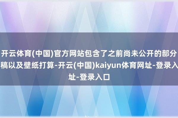 开云体育(中国)官方网站包含了之前尚未公开的部分原稿以及壁纸打算-开云(中国)kaiyun体育网址-登录入口