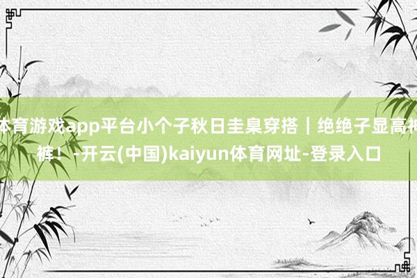 体育游戏app平台小个子秋日圭臬穿搭｜绝绝子显高神裤！-开云(中国)kaiyun体育网址-登录入口