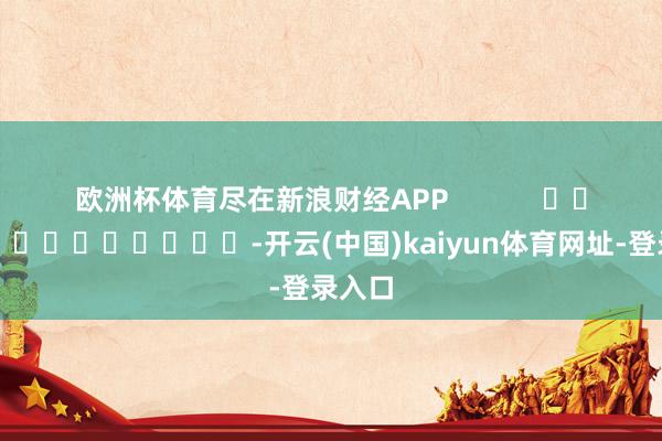 欧洲杯体育尽在新浪财经APP            													-开云(中国)kaiyun体育网址-登录入口