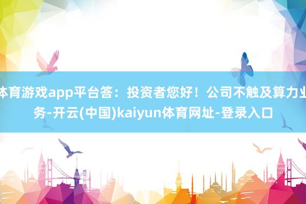 体育游戏app平台答:投资者您好!公司不触及算力业务-开云(中国)kaiyun体育网址-登录入口