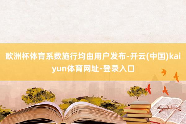 欧洲杯体育系数施行均由用户发布-开云(中国)kaiyun体育网址-登录入口