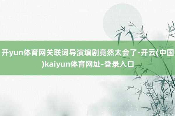 开yun体育网关联词导演编剧竟然太会了-开云(中国)kaiyun体育网址-登录入口