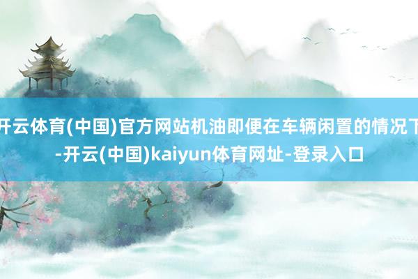 开云体育(中国)官方网站机油即便在车辆闲置的情况下-开云(中国)kaiyun体育网址-登录入口